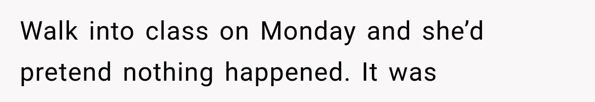 Walk into class on Monday and she’d pretend nothing happened. It was