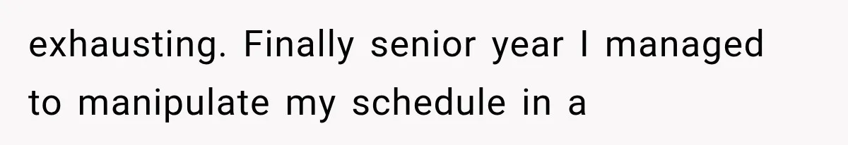 exhausting. Finally senior year I managed to manipulate my schedule in a