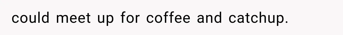 could meet up for coffee and catchup.