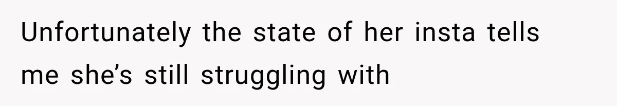 Unfortunately the state of her insta tells me she’s still struggling with