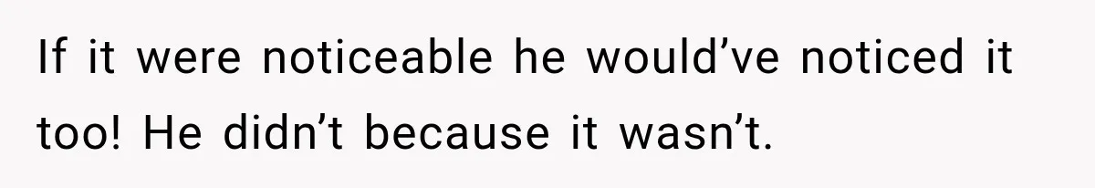 If it were noticeable he would’ve noticed it too! He didn’t because it wasn’t.