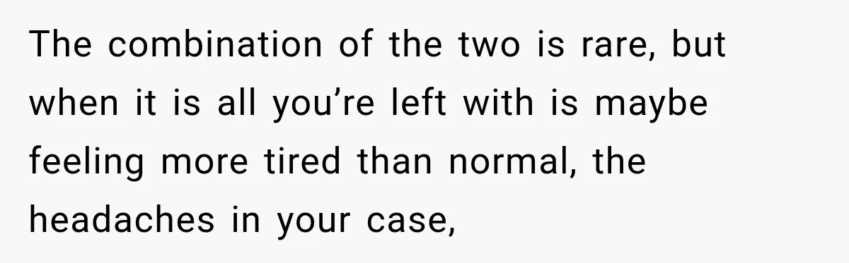 The combination of the two is rare, but when it is all you’re left with is maybe feeling more tired than normal, the headaches in your case,