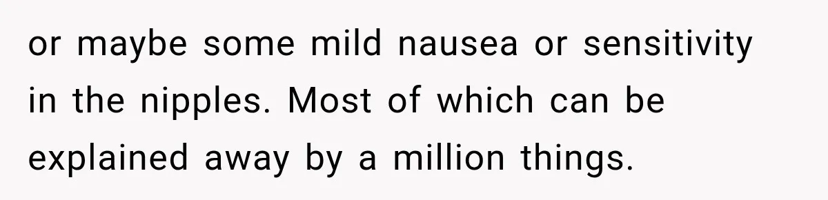or maybe some mild nausea or sensitivity in the nipples. Most of which can be explained away by a million things.