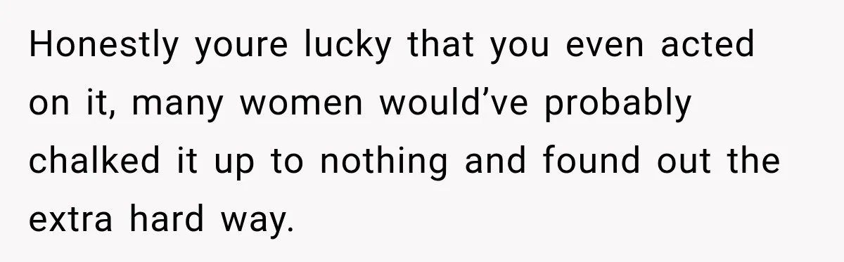 Honestly youre lucky that you even acted on it, many women would’ve probably chalked it up to nothing and found out the extra hard way.