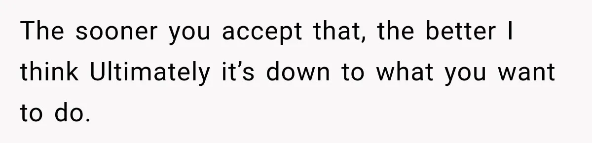 The sooner you accept that, the better I think Ultimately it’s down to what you want to do.