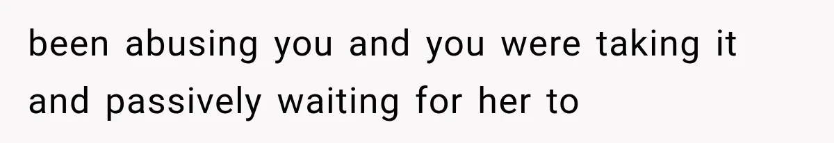 been abusing you and you were taking it and passively waiting for her to