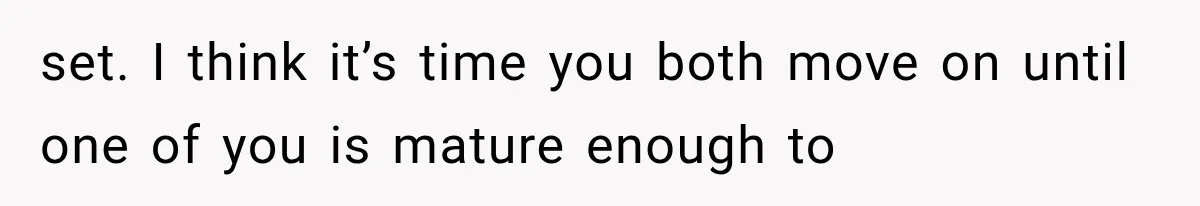 set. I think it’s time you both move on until one of you is mature enough to