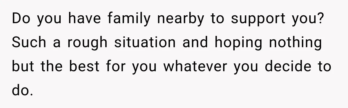 Do you have family nearby to support you? Such a rough situation and hoping nothing but the best for you whatever you decide to do.