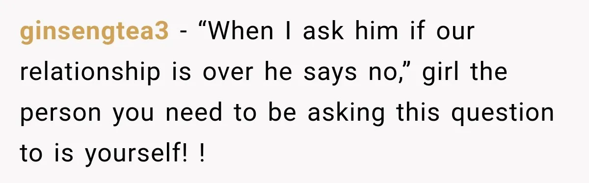 ginsengtea3 − “When I ask him if our relationship is over he says no,” girl the person you need to be asking this question to is yourself! !