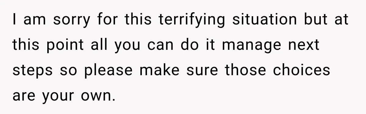 I am sorry for this terrifying situation but at this point all you can do it manage next steps so please make sure those choices are your own.
