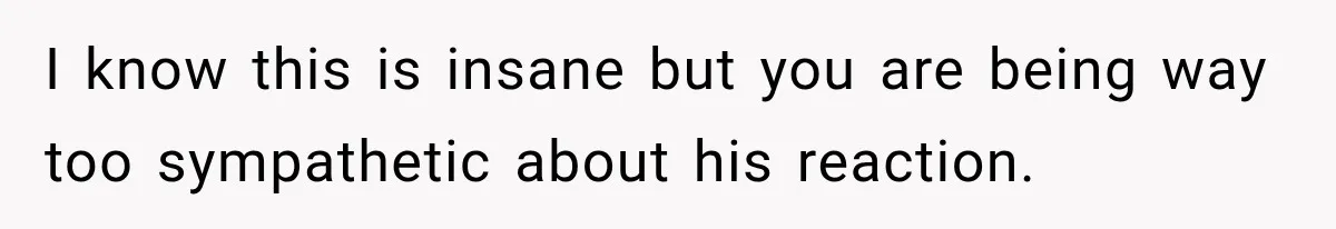 I know this is insane but you are being way too sympathetic about his reaction.