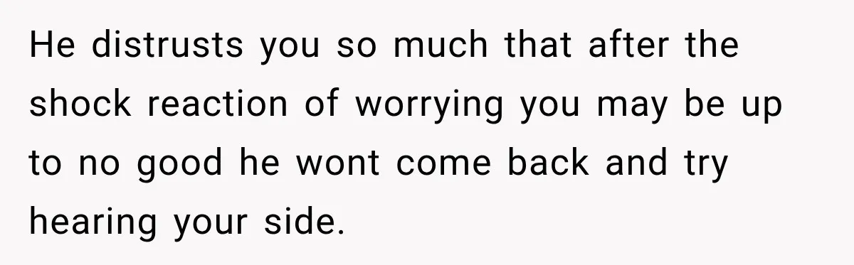 He distrusts you so much that after the shock reaction of worrying you may be up to no good he wont come back and try hearing your side.
