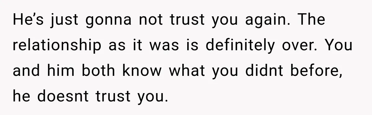 He’s just gonna not trust you again. The relationship as it was is definitely over. You and him both know what you didnt before, he doesnt trust you.