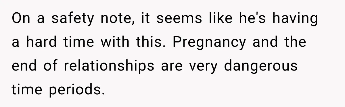 On a safety note, it seems like he's having a hard time with this. Pregnancy and the end of relationships are very dangerous time periods.