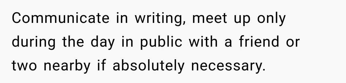 Communicate in writing, meet up only during the day in public with a friend or two nearby if absolutely necessary.