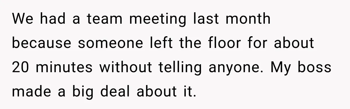 We had a team meeting last month because someone left the floor for about 20 minutes without telling anyone. My boss made a big deal about it.
