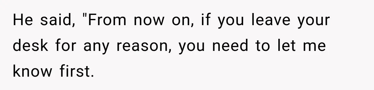 He said, "From now on, if you leave your desk for any reason, you need to let me know first.