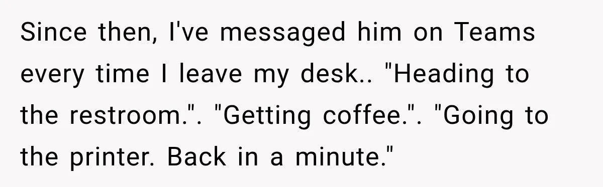 Since then, I've messaged him on Teams every time I leave my desk.. "Heading to the restroom.". "Getting coffee.". "Going to the printer. Back in a minute."