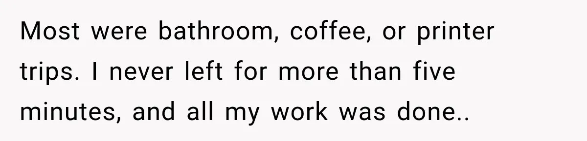 Most were bathroom, coffee, or printer trips. I never left for more than five minutes, and all my work was done..
