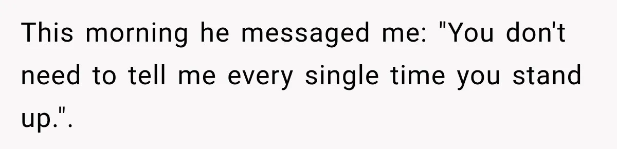 This morning he messaged me: "You don't need to tell me every single time you stand up.".