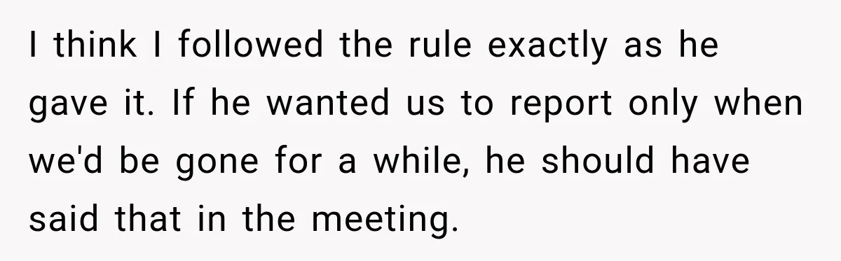 I think I followed the rule exactly as he gave it. If he wanted us to report only when we'd be gone for a while, he should have said that...