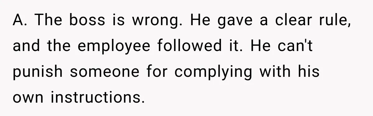 A. The boss is wrong. He gave a clear rule, and the employee followed it. He can't punish someone for complying with his own instructions.