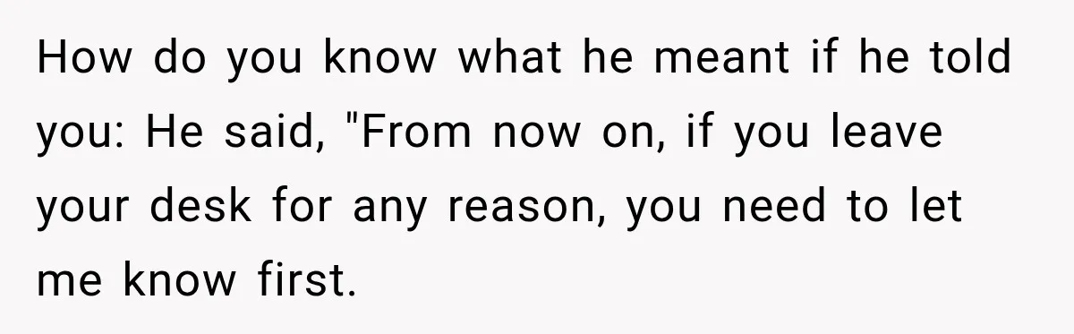 How do you know what he meant if he told you: He said, "From now on, if you leave your desk for any reason, you need to let me know...
