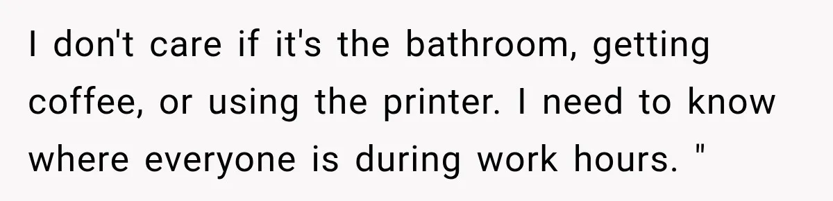 I don't care if it's the bathroom, getting coffee, or using the printer. I need to know where everyone is during work hours. "