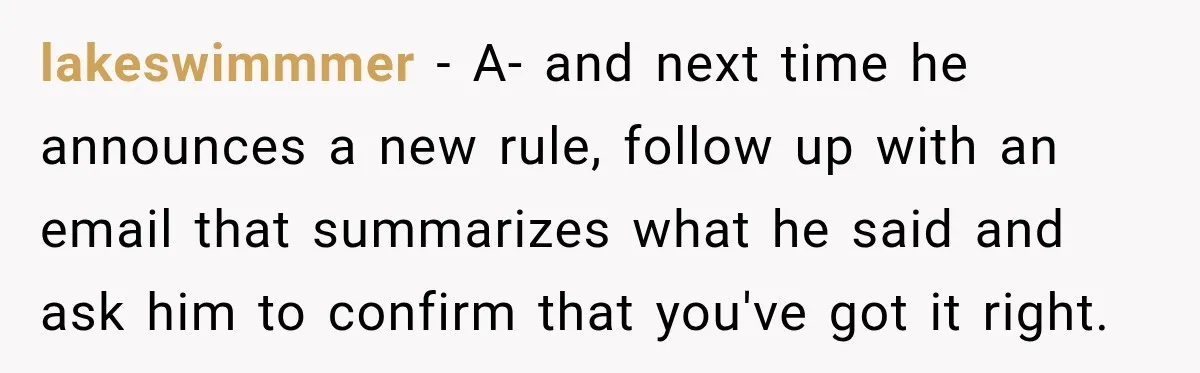 lakeswimmmer − A- and next time he announces a new rule, follow up with an email that summarizes what he said and ask him to confirm that you've got it...