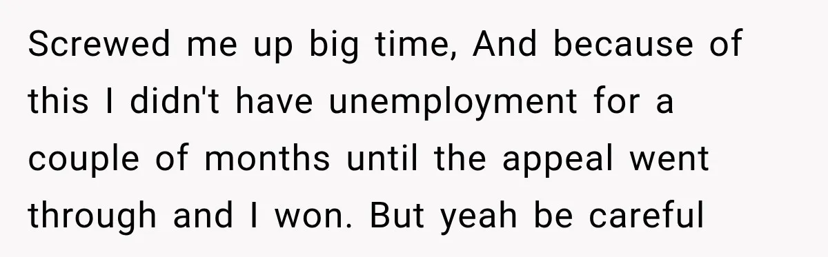 Screwed me up big time, And because of this I didn't have unemployment for a couple of months until the appeal went through and I won. But yeah be careful