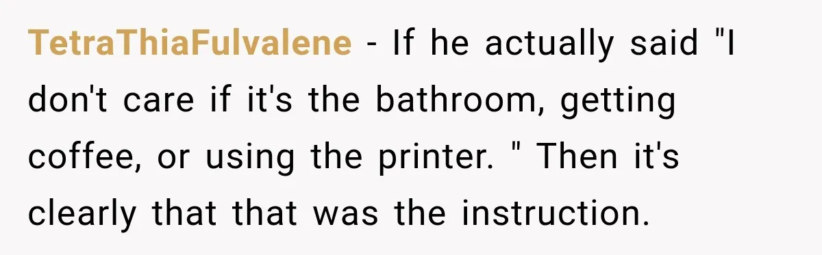 TetraThiaFulvalene − If he actually said "I don't care if it's the bathroom, getting coffee, or using the printer. " Then it's clearly that that was the instruction.