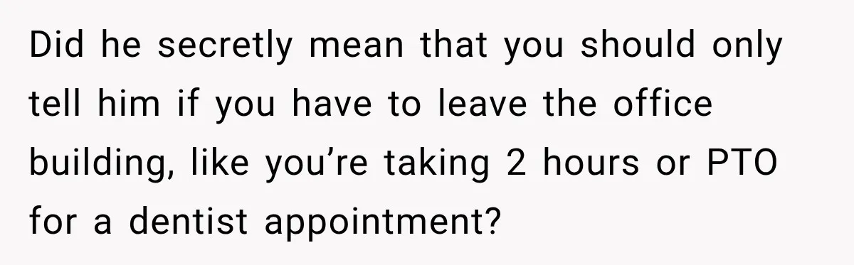 Did he secretly mean that you should only tell him if you have to leave the office building, like you’re taking 2 hours or PTO for a dentist appointment?