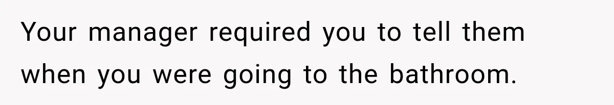 Your manager required you to tell them when you were going to the bathroom.