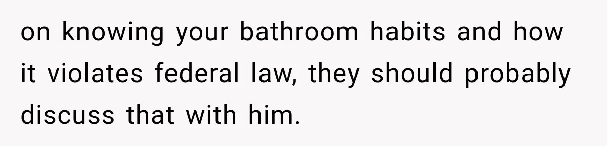 on knowing your bathroom habits and how it violates federal law, they should probably discuss that with him.