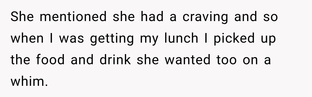 She mentioned she had a craving and so when I was getting my lunch I picked up the food and drink she wanted too on a whim.