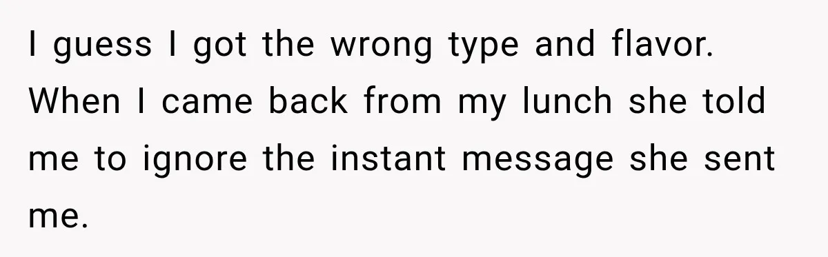 I guess I got the wrong type and flavor. When I came back from my lunch she told me to ignore the instant message she sent me.