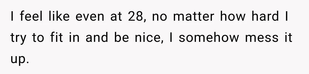 I feel like even at 28, no matter how hard I try to fit in and be nice, I somehow mess it up.