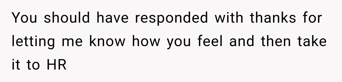 You should have responded with thanks for letting me know how you feel and then take it to HR