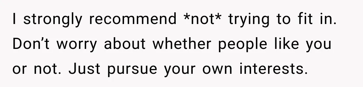 I strongly recommend *not* trying to fit in. Don’t worry about whether people like you or not. Just pursue your own interests.