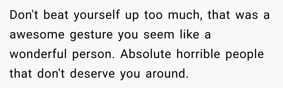Don't beat yourself up too much, that was a awesome gesture you seem like a wonderful person. Absolute horrible people that don't deserve you around.