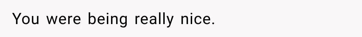 You were being really nice.