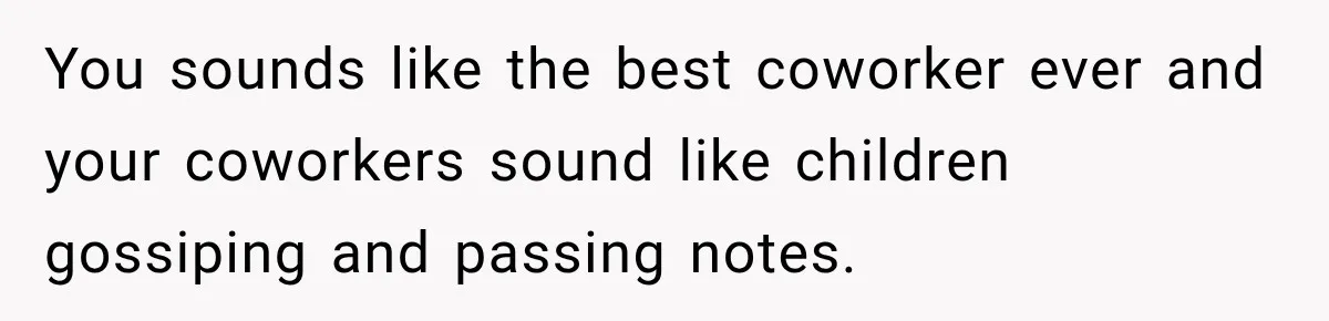 You sounds like the best coworker ever and your coworkers sound like children gossiping and passing notes.
