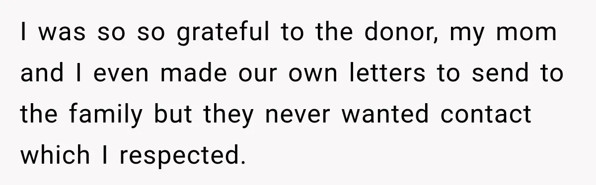 Man Discovers His Girlfriend’s Brother Saved His Life Years Before They Ever Met I was so so grateful to the donor, my mom and I even made our own letters to send to the family but they never wanted contact which I respected.