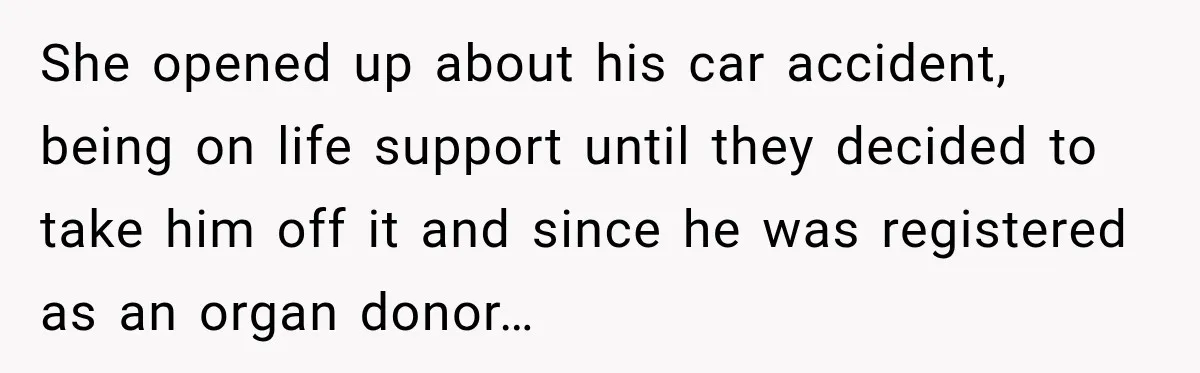 Man Discovers His Girlfriend’s Brother Saved His Life Years Before They Ever Met She opened up about his car accident, being on life support until they decided to take him off it and since he was registered as an organ donor…