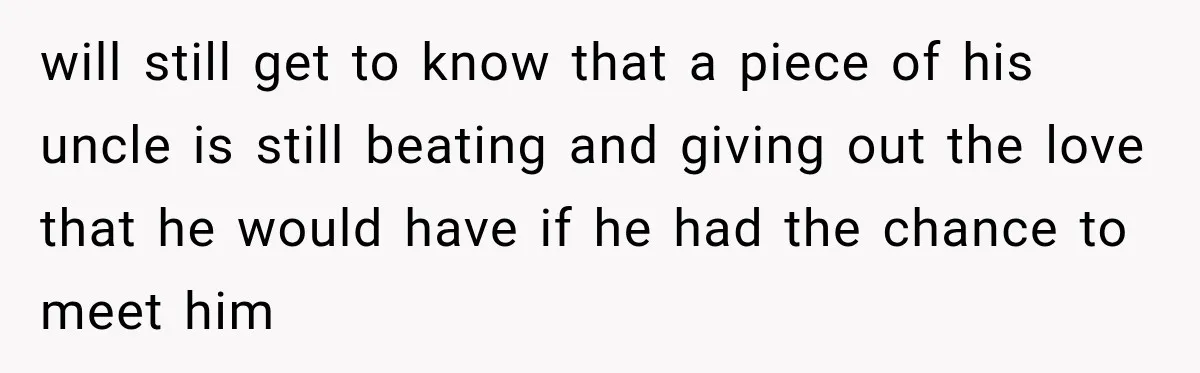 Man Discovers His Girlfriend’s Brother Saved His Life Years Before They Ever Met will still get to know that a piece of his uncle is still beating and giving out the love that he would have if he had the chance to meet...