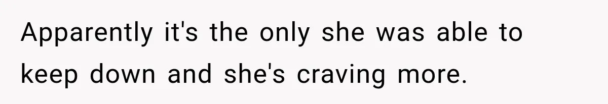 Apparently it's the only she was able to keep down and she's craving more.