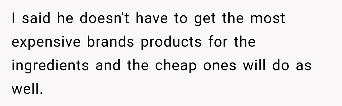 I said he doesn't have to get the most expensive brands products for the ingredients and the cheap ones will do as well.