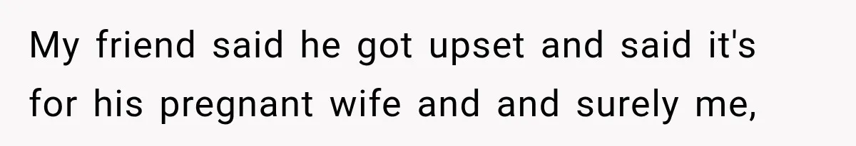 My friend said he got upset and said it's for his pregnant wife and and surely me,
