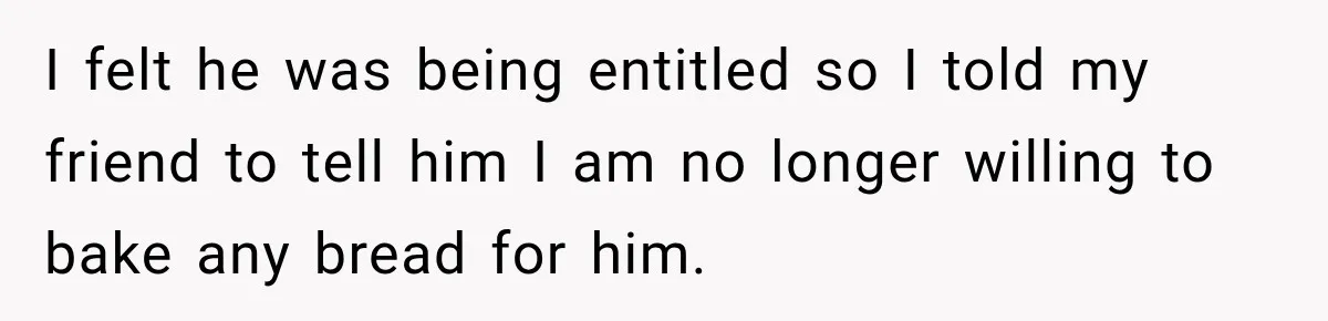 I felt he was being entitled so I told my friend to tell him I am no longer willing to bake any bread for him.