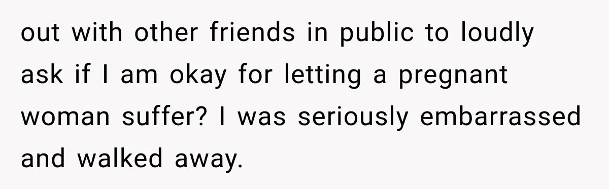 out with other friends in public to loudly ask if I am okay for letting a pregnant woman suffer? I was seriously embarrassed and walked away.